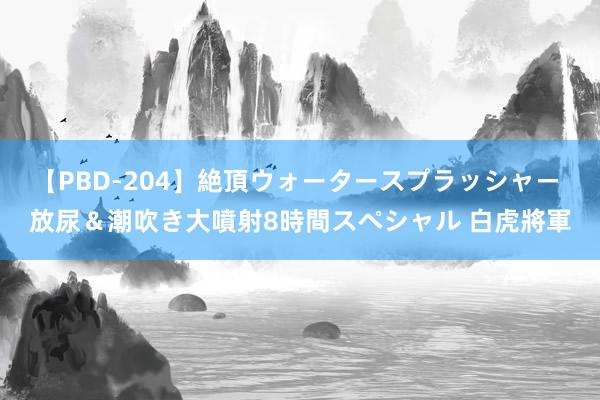 【PBD-204】絶頂ウォータースプラッシャー 放尿＆潮吹き大噴射8時間スペシャル 白虎將軍