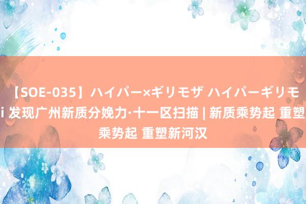 【SOE-035】ハイパー×ギリモザ ハイパーギリモザ Ami 发现广州新质分娩力·十一区扫描 | 新质乘势起 重塑新河汉