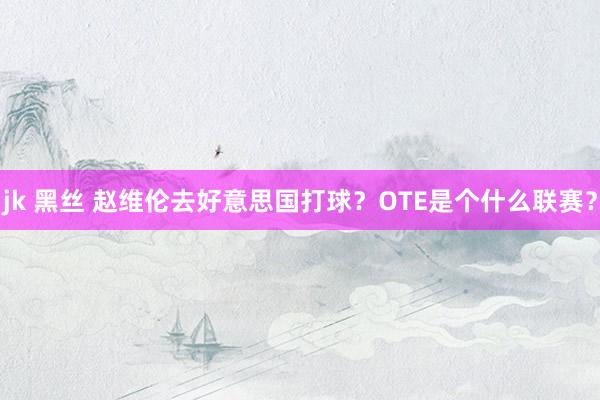 jk 黑丝 赵维伦去好意思国打球？OTE是个什么联赛？