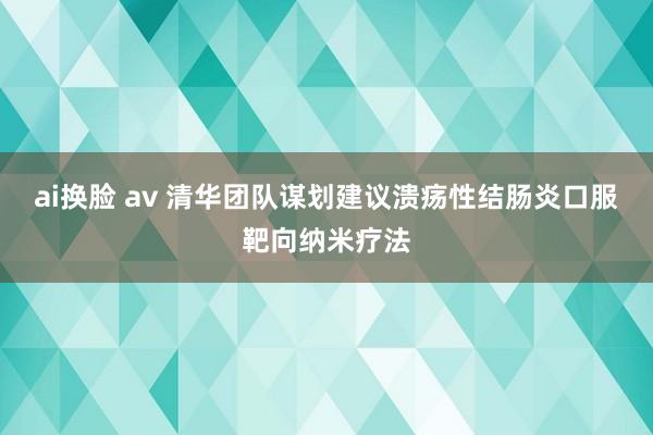 ai换脸 av 清华团队谋划建议溃疡性结肠炎口服靶向纳米疗法