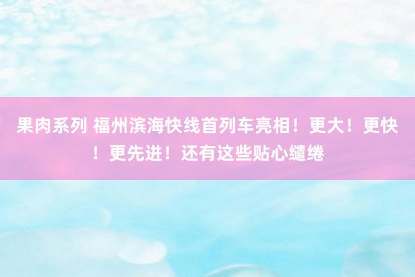 果肉系列 福州滨海快线首列车亮相！更大！更快！更先进！还有这些贴心缱绻