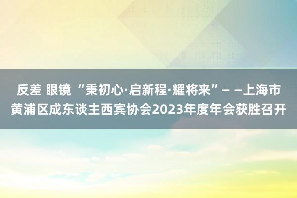 反差 眼镜 “秉初心·启新程·耀将来”— —上海市黄浦区成东谈主西宾协会2023年度年会获胜召开