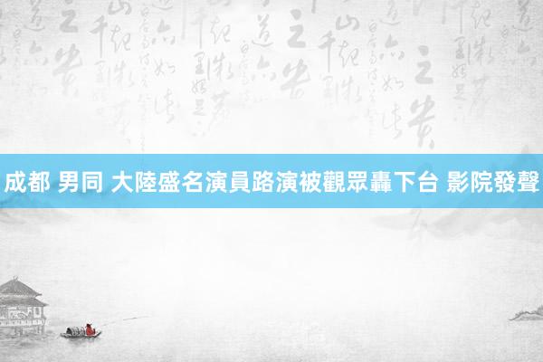 成都 男同 大陸盛名演員路演被觀眾轟下台 影院發聲