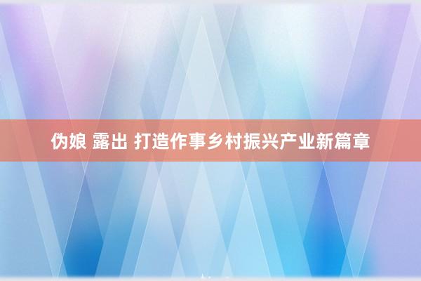 伪娘 露出 打造作事乡村振兴产业新篇章