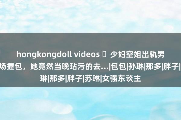 hongkongdoll videos ​少妇空姐出轨男殷商，被老公现场握包，她竟然当晚玷污的去...|包包|孙琳|那多|胖子|苏琳|女强东谈主