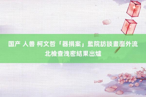 国产 人兽 柯文哲「器捐案」監院訪談畫面外流　北檢查洩密結果出爐