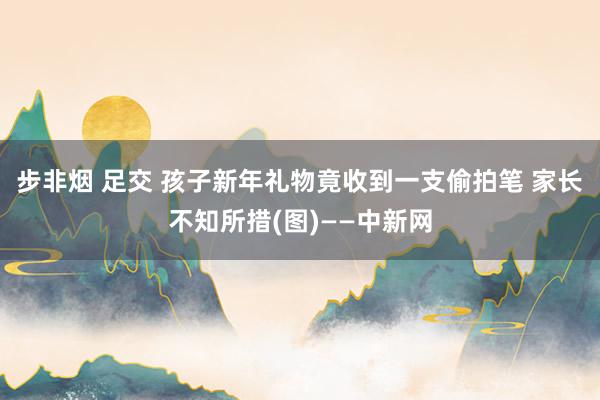 步非烟 足交 孩子新年礼物竟收到一支偷拍笔 家长不知所措(图)——中新网