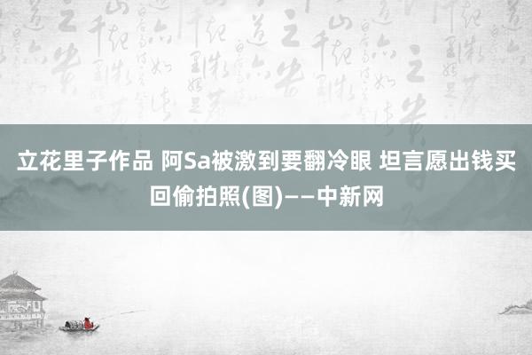 立花里子作品 阿Sa被激到要翻冷眼 坦言愿出钱买回偷拍照(图)——中新网