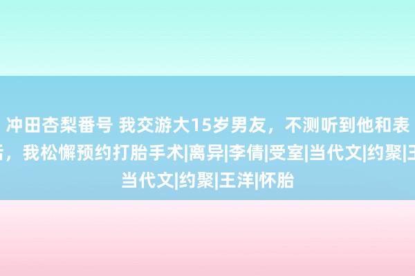 冲田杏梨番号 我交游大15岁男友，不测听到他和表姐的对话，我松懈预约打胎手术|离异|李倩|受室|当代文|约聚|王洋|怀胎