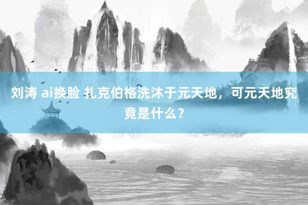 刘涛 ai换脸 扎克伯格洗沐于元天地，可元天地究竟是什么？