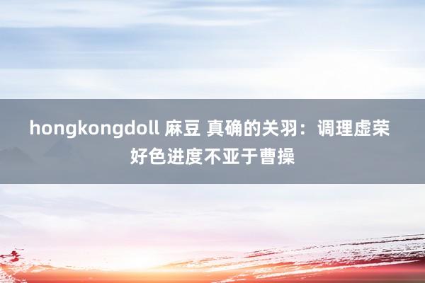 hongkongdoll 麻豆 真确的关羽：调理虚荣 好色进度不亚于曹操