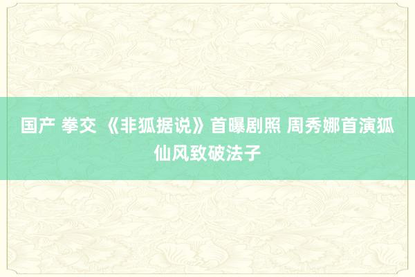 国产 拳交 《非狐据说》首曝剧照 周秀娜首演狐仙风致破法子