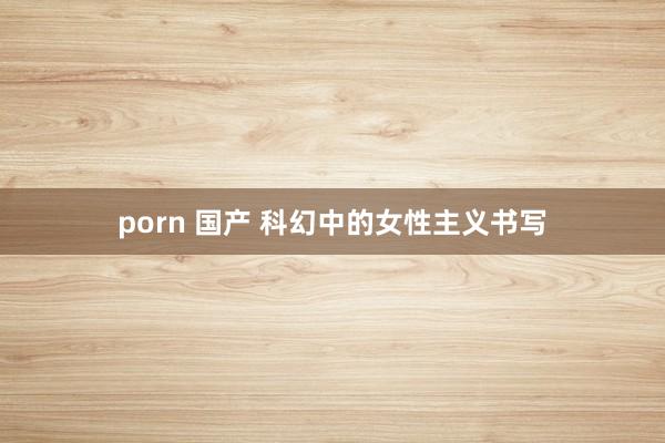 porn 国产 科幻中的女性主义书写