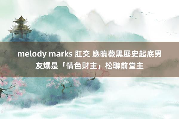 melody marks 肛交 應曉薇黑歷史起底　男友爆是「情色财主」松聯前堂主