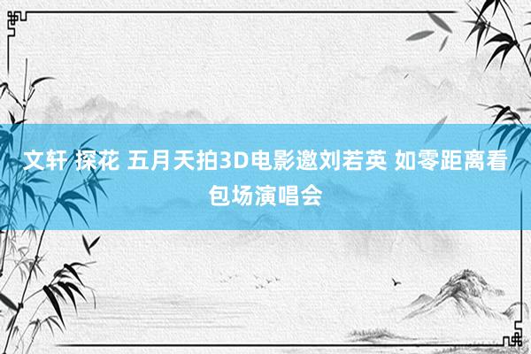 文轩 探花 五月天拍3D电影邀刘若英 如零距离看包场演唱会