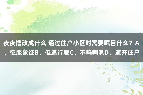 夜夜撸改成什么 通过住户小区时需要瞩目什么？A、征服象征B、低速行驶C、不鸣喇叭D、避开住户