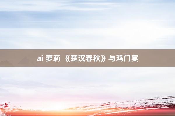 ai 萝莉 《楚汉春秋》与鸿门宴