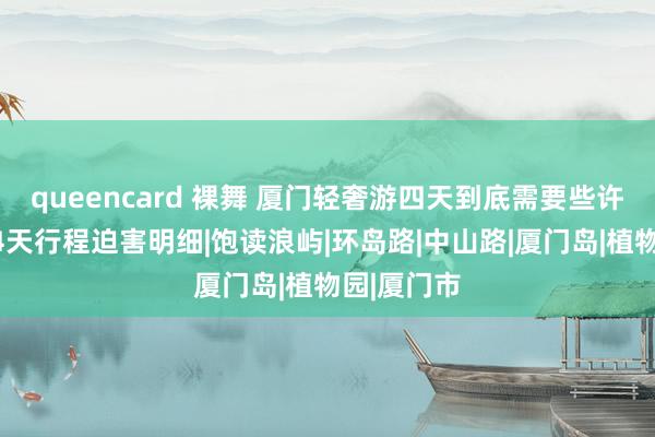 queencard 裸舞 厦门轻奢游四天到底需要些许钱？厦门4天行程迫害明细|饱读浪屿|环岛路|中山路|厦门岛|植物园|厦门市