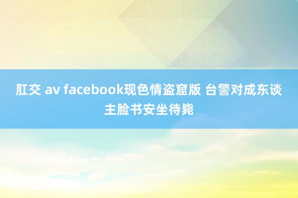 肛交 av facebook现色情盗窟版 台警对成东谈主脸书安坐待毙