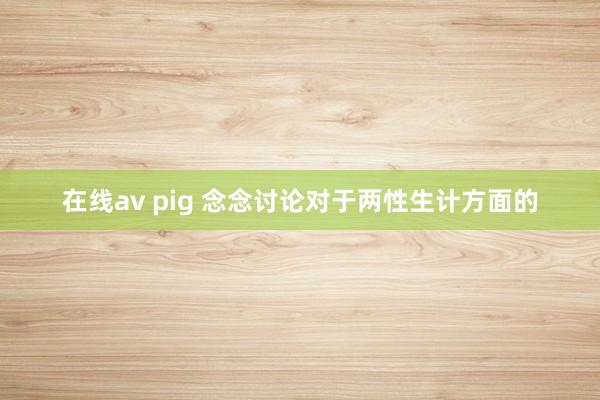 在线av pig 念念讨论对于两性生计方面的