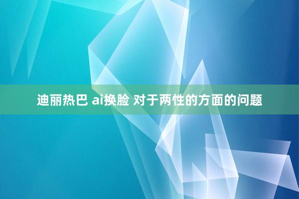 迪丽热巴 ai换脸 对于两性的方面的问题