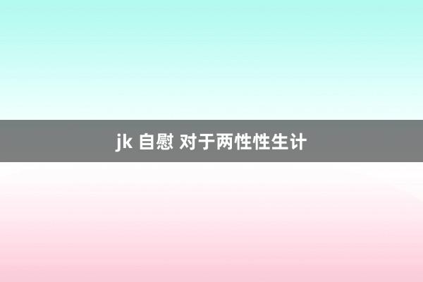 jk 自慰 对于两性性生计