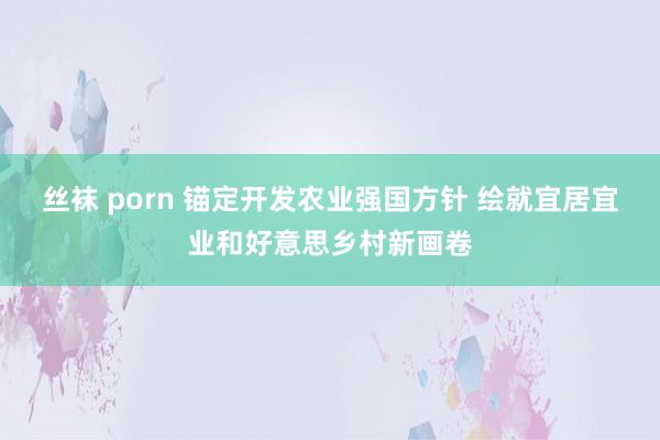 丝袜 porn 锚定开发农业强国方针 绘就宜居宜业和好意思乡村新画卷