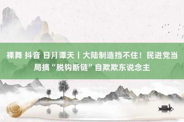 裸舞 抖音 日月谭天丨大陆制造挡不住！民进党当局搞“脱钩断链”自欺欺东说念主