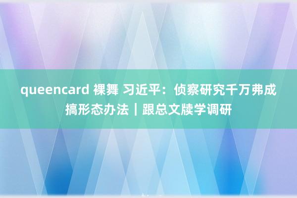 queencard 裸舞 习近平：侦察研究千万弗成搞形态办法｜跟总文牍学调研