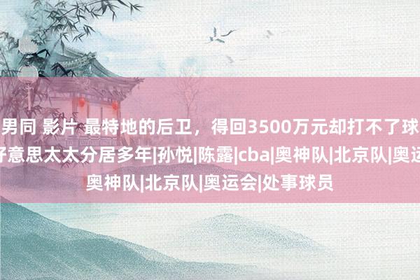 男同 影片 最特地的后卫，得回3500万元却打不了球，和CBA最好意思太太分居多年|孙悦|陈露|cba|奥神队|北京队|奥运会|处事球员