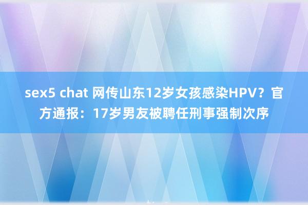 sex5 chat 网传山东12岁女孩感染HPV？官方通报：17岁男友被聘任刑事强制次序