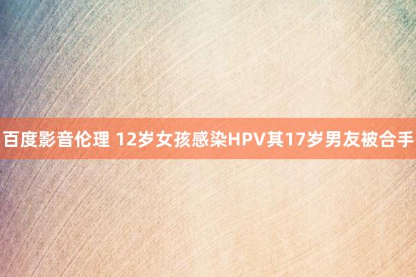 百度影音伦理 12岁女孩感染HPV其17岁男友被合手