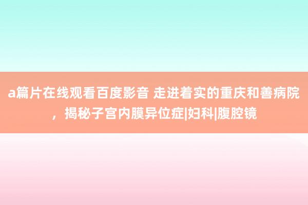 a篇片在线观看百度影音 走进着实的重庆和善病院，揭秘子宫内膜异位症|妇科|腹腔镜