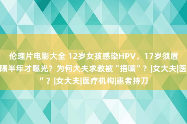 伦理片电影大全 12岁女孩感染HPV，17岁须眉被合手！为何时隔半年才曝光？为何大夫求教被“捂嘴”？|女大夫|医疗机构|患者持刀