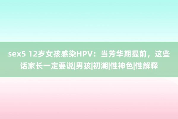 sex5 12岁女孩感染HPV：当芳华期提前，这些话家长一定要说|男孩|初潮|性神色|性解释